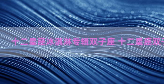 十二星座冰淇淋专辑双子座 十二星座双子座的性格 十二星座冰淇淋专辑双子座 十二星座双子座的性格